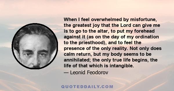 When I feel overwhelmed by misfortune, the greatest joy that the Lord can give me is to go to the altar, to put my forehead against it (as on the day of my ordination to the priesthood), and to feel the presence of the