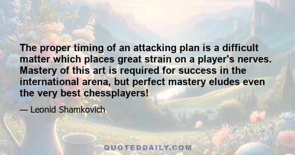 The proper timing of an attacking plan is a difficult matter which places great strain on a player's nerves. Mastery of this art is required for success in the international arena, but perfect mastery eludes even the