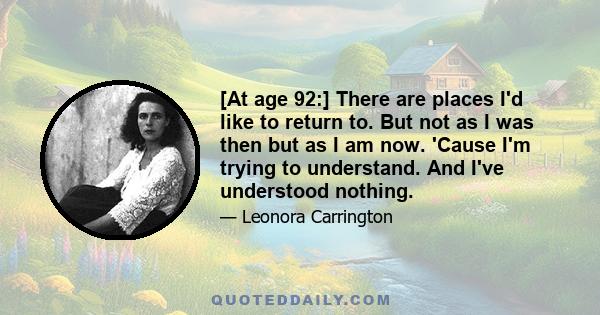 [At age 92:] There are places I'd like to return to. But not as I was then but as I am now. 'Cause I'm trying to understand. And I've understood nothing.