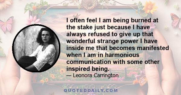 I often feel I am being burned at the stake just because I have always refused to give up that wonderful strange power I have inside me that becomes manifested when I am in harmonious communication with some other