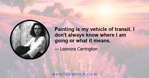 Painting is my vehicle of transit. I don't always know where I am going or what it means.