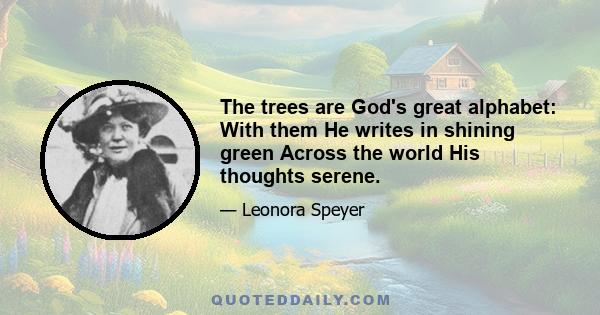 The trees are God's great alphabet: With them He writes in shining green Across the world His thoughts serene.