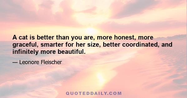 A cat is better than you are, more honest, more graceful, smarter for her size, better coordinated, and infinitely more beautiful.