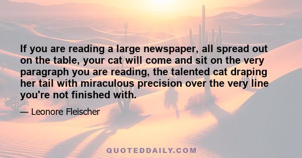 If you are reading a large newspaper, all spread out on the table, your cat will come and sit on the very paragraph you are reading, the talented cat draping her tail with miraculous precision over the very line you're