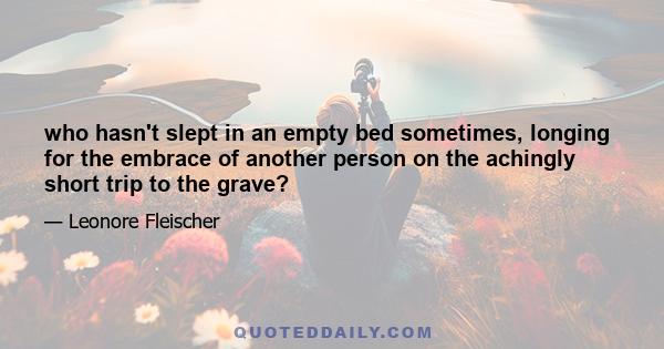 who hasn't slept in an empty bed sometimes, longing for the embrace of another person on the achingly short trip to the grave?