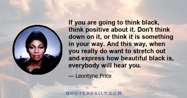 If you are going to think black, think positive about it. Don't think down on it, or think it is something in your way. And this way, when you really do want to stretch out and express how beautiful black is, everybody