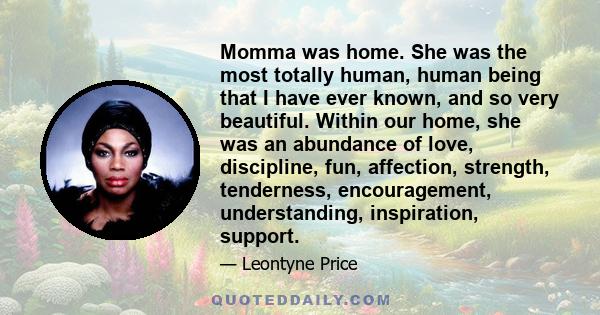 Momma was home. She was the most totally human, human being that I have ever known, and so very beautiful. Within our home, she was an abundance of love, discipline, fun, affection, strength, tenderness, encouragement,