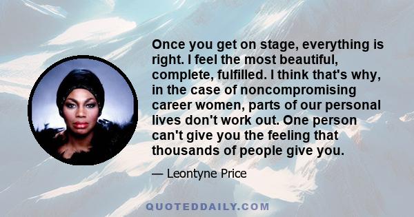 Once you get on stage, everything is right. I feel the most beautiful, complete, fulfilled. I think that's why, in the case of noncompromising career women, parts of our personal lives don't work out. One person can't