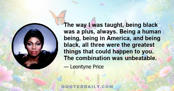 The way I was taught, being black was a plus, always. Being a human being, being in America, and being black, all three were the greatest things that could happen to you. The combination was unbeatable.