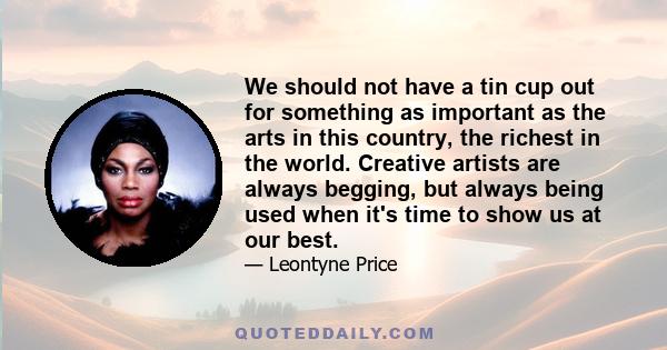 We should not have a tin cup out for something as important as the arts in this country, the richest in the world. Creative artists are always begging, but always being used when it's time to show us at our best.