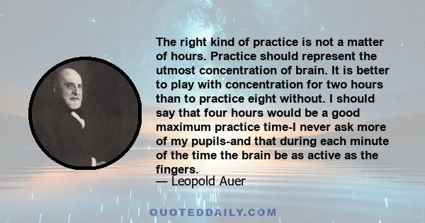 The right kind of practice is not a matter of hours. Practice should represent the utmost concentration of brain. It is better to play with concentration for two hours than to practice eight without. I should say that