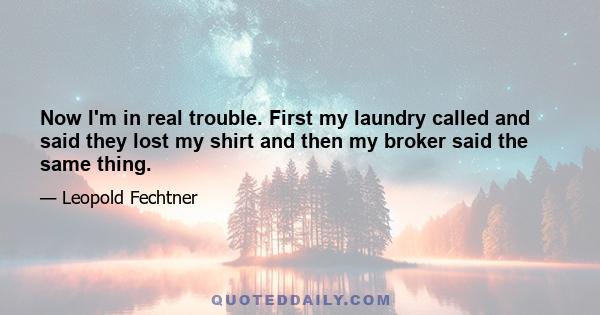 Now I'm in real trouble. First my laundry called and said they lost my shirt and then my broker said the same thing.