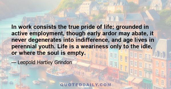 In work consists the true pride of life; grounded in active employment, though early ardor may abate, it never degenerates into indifference, and age lives in perennial youth. Life is a weariness only to the idle, or