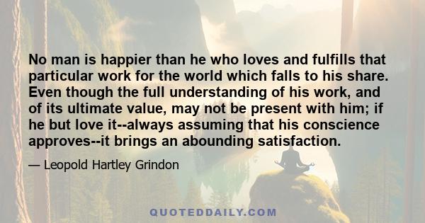 No man is happier than he who loves and fulfills that particular work for the world which falls to his share. Even though the full understanding of his work, and of its ultimate value, may not be present with him; if he 