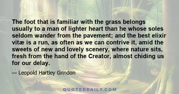 The foot that is familiar with the grass belongs usually to a man of lighter heart than he whose soles seldom wander from the pavement; and the best elixir vitæ is a run, as often as we can contrive it, amid the sweets