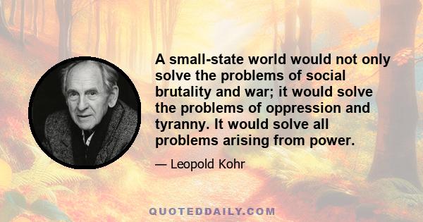 A small-state world would not only solve the problems of social brutality and war; it would solve the problems of oppression and tyranny. It would solve all problems arising from power.