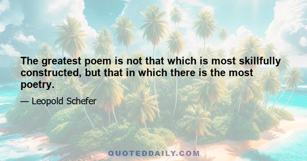 The greatest poem is not that which is most skillfully constructed, but that in which there is the most poetry.