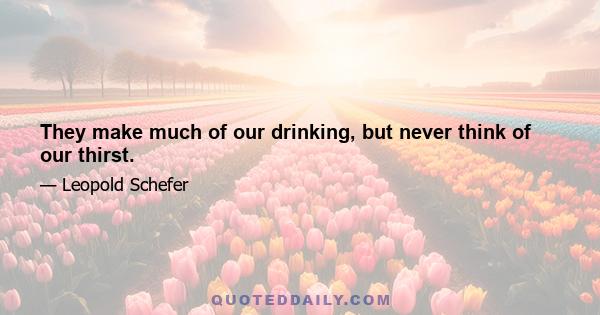 They make much of our drinking, but never think of our thirst.