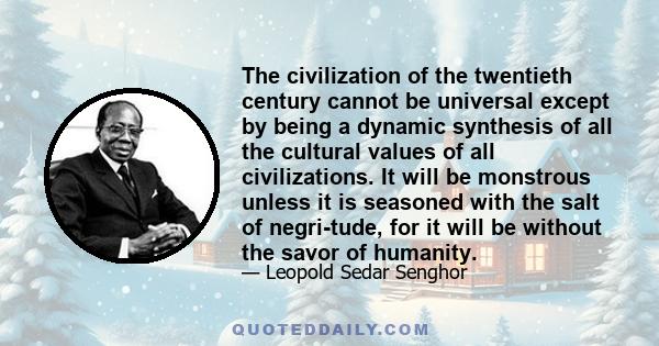 The civilization of the twentieth century cannot be universal except by being a dynamic synthesis of all the cultural values of all civilizations. It will be monstrous unless it is seasoned with the salt of negri-tude,