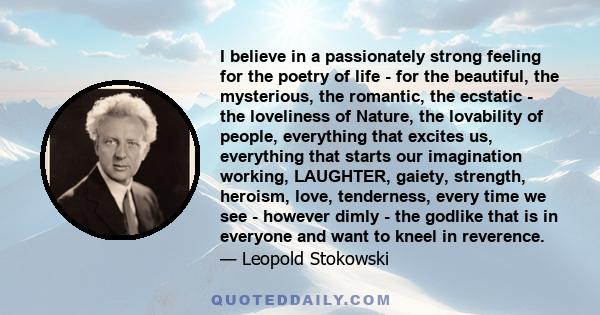 I believe in a passionately strong feeling for the poetry of life - for the beautiful, the mysterious, the romantic, the ecstatic - the loveliness of Nature, the lovability of people, everything that excites us,