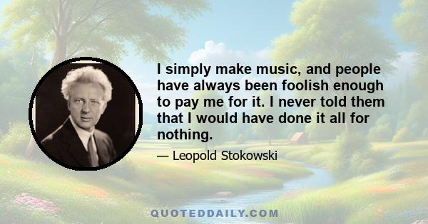 I simply make music, and people have always been foolish enough to pay me for it. I never told them that I would have done it all for nothing.