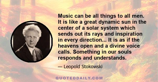 Music can be all things to all men. It is like a great dynamic sun in the center of a solar system which sends out its rays and inspiration in every direction... It is as if the heavens open and a divine voice calls.