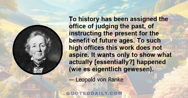 To history has been assigned the office of judging the past, of instructing the present for the benefit of future ages. To such high offices this work does not aspire. It wants only to show what actually [essentially?]