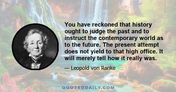 You have reckoned that history ought to judge the past and to instruct the contemporary world as to the future. The present attempt does not yield to that high office. It will merely tell how it really was.