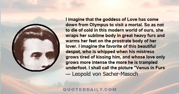 I imagine that the goddess of Love has come down from Olympus to visit a mortal. So as not to die of cold in this modern world of ours, she wraps her sublime body in great heavy furs and warms her feet on the prostrate