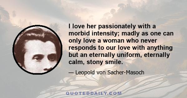 I love her passionately with a morbid intensity; madly as one can only love a woman who never responds to our love with anything but an eternally uniform, eternally calm, stony smile.