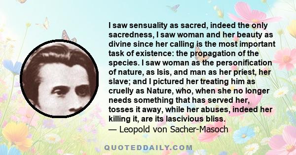 I saw sensuality as sacred, indeed the only sacredness, I saw woman and her beauty as divine since her calling is the most important task of existence: the propagation of the species. I saw woman as the personification