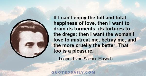 If I can't enjoy the full and total happiness of love, then I want to drain its torments, its tortures to the dregs; then I want the woman I love to mistreat me, betray me, and the more cruelly the better. That too is a 