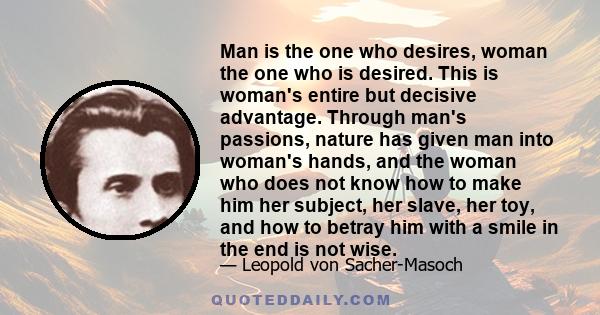 Man is the one who desires, woman the one who is desired. This is woman's entire but decisive advantage. Through man's passions, nature has given man into woman's hands, and the woman who does not know how to make him