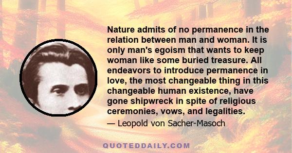 Nature admits of no permanence in the relation between man and woman. It is only man's egoism that wants to keep woman like some buried treasure. All endeavors to introduce permanence in love, the most changeable thing