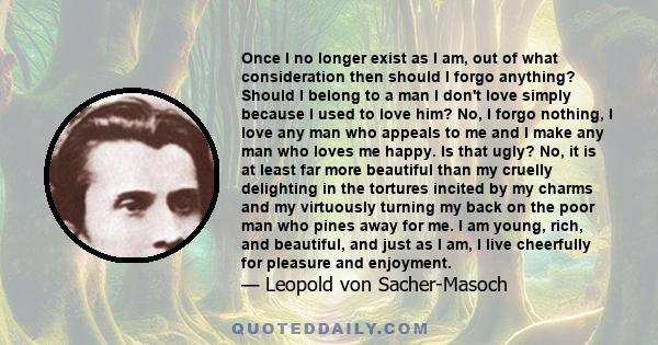 Once I no longer exist as I am, out of what consideration then should I forgo anything? Should I belong to a man I don't love simply because I used to love him? No, I forgo nothing, I love any man who appeals to me and