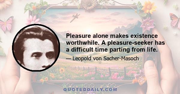 Pleasure alone makes existence worthwhile. A pleasure-seeker has a difficult time parting from life.