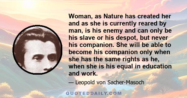 Woman, as Nature has created her and as she is currently reared by man, is his enemy and can only be his slave or his despot, but never his companion. She will be able to become his companion only when she has the same