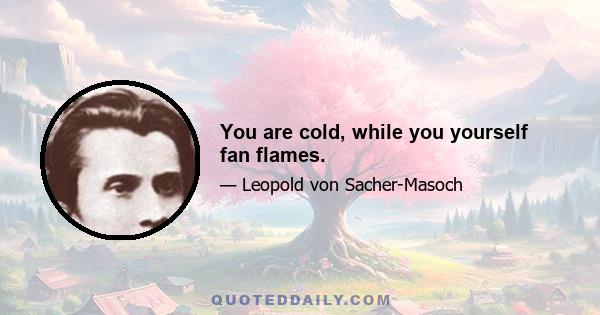 You are cold, while you yourself fan flames.