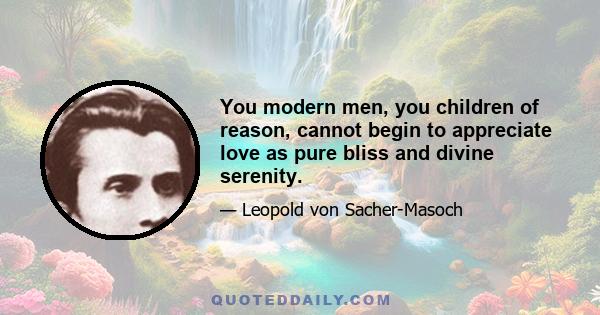 You modern men, you children of reason, cannot begin to appreciate love as pure bliss and divine serenity.