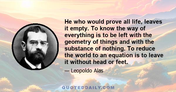 He who would prove all life, leaves it empty. To know the way of everything is to be left with the geometry of things and with the substance of nothing. To reduce the world to an equation is to leave it without head or