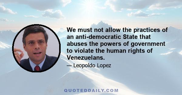 We must not allow the practices of an anti-democratic State that abuses the powers of government to violate the human rights of Venezuelans.