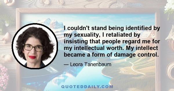 I couldn't stand being identified by my sexuality, I retaliated by insisting that people regard me for my intellectual worth. My intellect became a form of damage control.