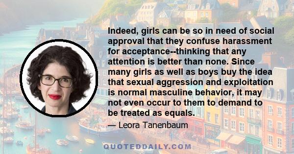 Indeed, girls can be so in need of social approval that they confuse harassment for acceptance--thinking that any attention is better than none. Since many girls as well as boys buy the idea that sexual aggression and