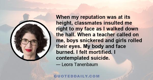 When my reputation was at its height, classmates insulted me right to my face as I walked down the hall. When a teacher called on me, boys snickered and girls rolled their eyes. My body and face burned. I felt