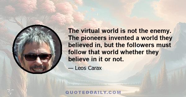 The virtual world is not the enemy. The pioneers invented a world they believed in, but the followers must follow that world whether they believe in it or not.