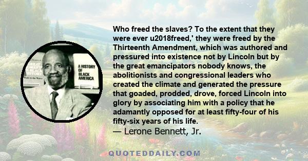 Who freed the slaves? To the extent that they were ever u2018freed,' they were freed by the Thirteenth Amendment, which was authored and pressured into existence not by Lincoln but by the great emancipators nobody