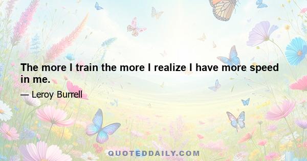 The more I train the more I realize I have more speed in me.