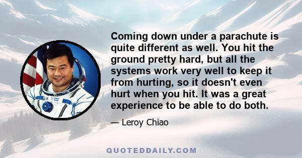 Coming down under a parachute is quite different as well. You hit the ground pretty hard, but all the systems work very well to keep it from hurting, so it doesn't even hurt when you hit. It was a great experience to be 