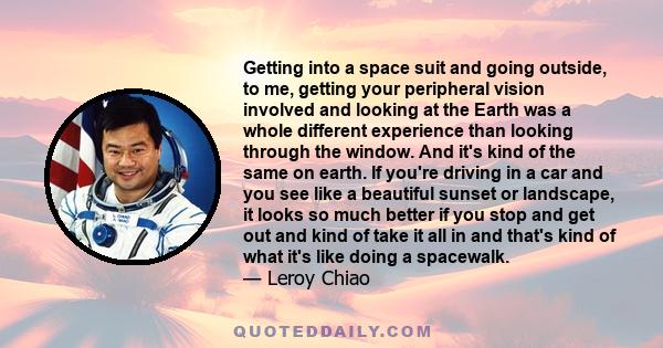 Getting into a space suit and going outside, to me, getting your peripheral vision involved and looking at the Earth was a whole different experience than looking through the window. And it's kind of the same on earth.