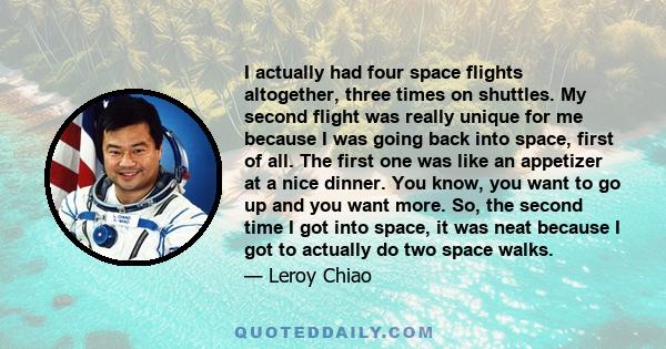 I actually had four space flights altogether, three times on shuttles. My second flight was really unique for me because I was going back into space, first of all. The first one was like an appetizer at a nice dinner.